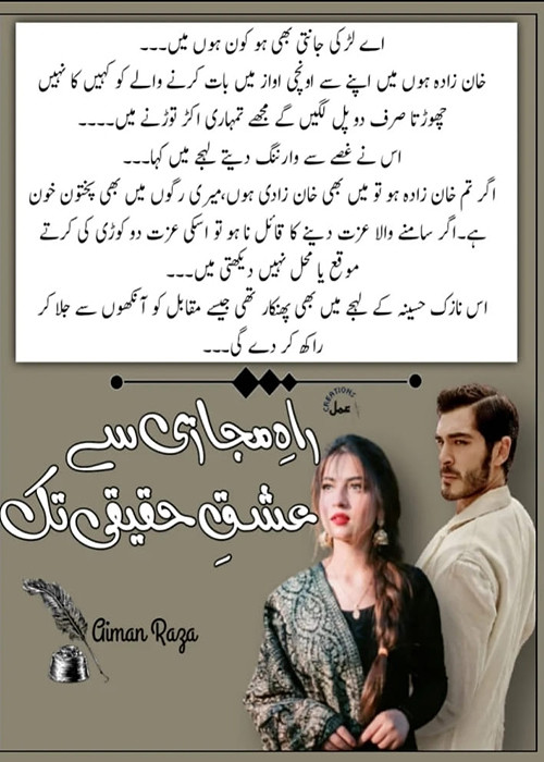Rah E Majazi Se Ishq E Haqeeqi Tak is a Romantic Urdu Novel, It is a forced marriage Based Urdu Novel, Rah E Majazi Se Ishq E Haqeeqi Tak is a Islamic Based urdu Novel, Rah E Majazi Se Ishq E Haqeeqi Tak is a Beautiful heroin Based Urdu Novel, Suspense Based urdu novels, Rah E Majazi Se Ishq E Haqeeqi Tak is a Rude Cousin Based Urdu Novel, Rah E Majazi Se Ishq E Haqeeqi Tak ia a Bold urdu novel, Rah E Majazi Se Ishq E Haqeeqi Tak is a Short Story based urdu Novel, Rah E Majazi Se Ishq E Haqeeqi Tak is a Love at first sight Based urdu novel, Rah E Majazi Se Ishq E Haqeeqi Tak is a motivational based urdu novel, Rah E Majazi Se Ishq E Haqeeqi Tak is a Love Story based urdu novel, Rah E Majazi Se Ishq E Haqeeqi Tak is a very interesting Urdu Novel by Aiman Raza.